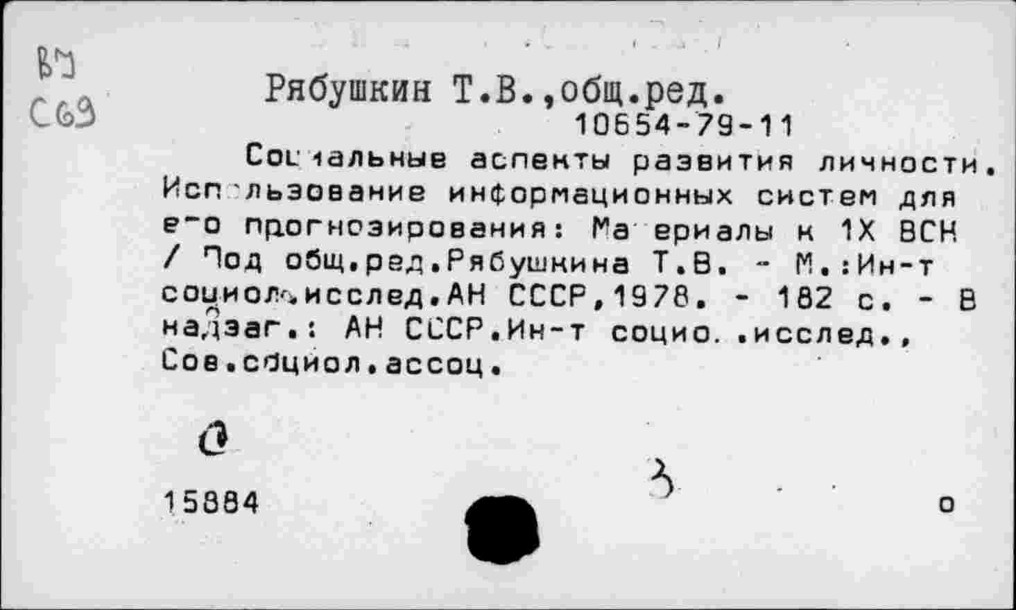 ﻿CG>3
Рябушкин Т.В.»общ.ред.
10654-79-11
Соечальные аспекты развития личности, Исп льзование информационных систем для е“о прогнозирования : Га ериалы м 1Х ВСН / Под общ. р ад. Р я (5ушки на Т.В. - М.:Ин-т соииол^исслед.АН СССР,1978. - 182 с. - В надэаг.! АН СССР.Ин-т социо..исслед., Сов.сбциол.ассоц.
15884
о